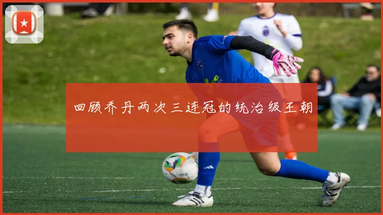 回顾乔丹两次三连冠的统治级王朝